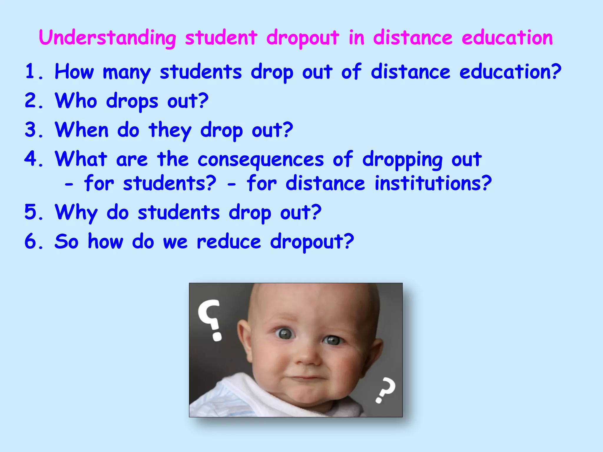 Understanding student dropout in distance education
1. How many students drop out of distance education?
2. Who drops out?
3. When do they drop out?
4. What are the consequences of dropping out
- for students? - for distance institutions?
5. Why do students drop out?
6. So how do we reduce dropout?
 