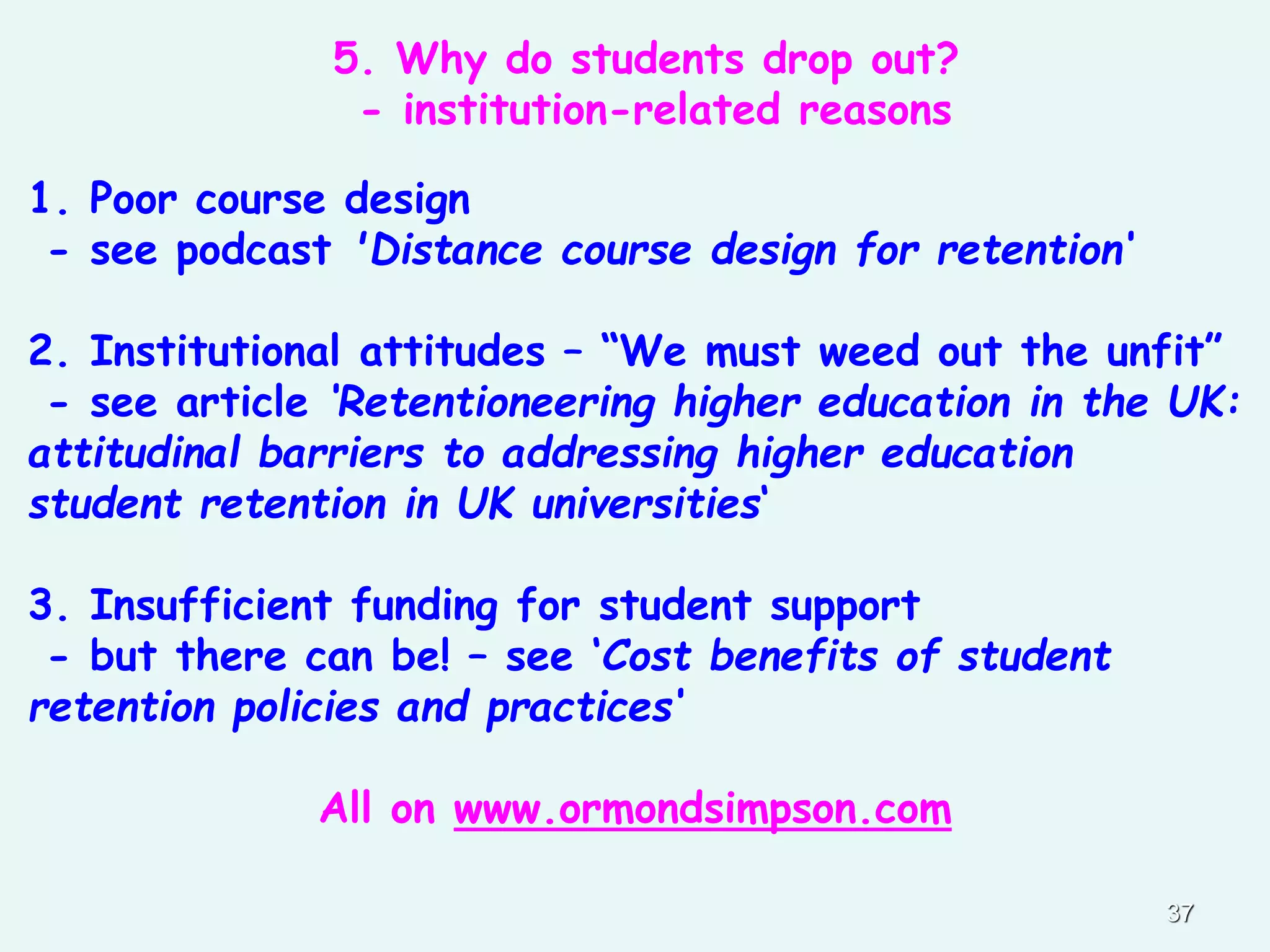 37
1. Poor course design
- see podcast 'Distance course design for retention‘
2. Institutional attitudes – “We must weed out the unfit”
- see article ‘Retentioneering higher education in the UK:
attitudinal barriers to addressing higher education
student retention in UK universities‘
3. Insufficient funding for student support
- but there can be! – see ‘Cost benefits of student
retention policies and practices‘
All on www.ormondsimpson.com
5. Why do students drop out?
- institution-related reasons
 