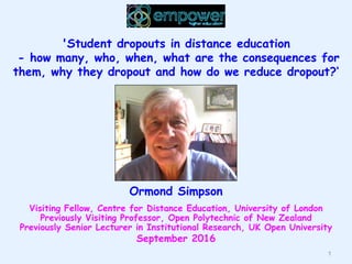 1
'Student dropouts in distance education
- how many, who, when, what are the consequences for
them, why they dropout and how do we reduce dropout?‘
Ormond Simpson
Visiting Fellow, Centre for Distance Education, University of London
Previously Visiting Professor, Open Polytechnic of New Zealand
Previously Senior Lecturer in Institutional Research, UK Open University
September 2016
 