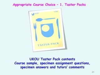 Appropriate Course Choice – 1. Taster Packs
23
UKOU Taster Pack contents
Course sample, specimen assignment questions,
specimen answers and tutors’ comments
 