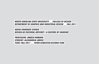 NORTH CAROLINA STATE UNIVERSITY __ COLLEGE OF DESIGN
DEPARTMENT OF GRAPHIC AND INDUSTRIAL DESIGN __ FALL 2011

GD502 GRADUATE STUDIO
DESIGN AS CULTURAL ARTIFACT / A CULTURE OF SHARING

PROFESSOR: AMBER HOWARD
STUDENT: ALEXANDRIA JARVIS
YEAR: FALL 2011 __ THIRD SEMESTER/SECOND YEAR
 