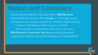 • Easily deploy Watson services within IBM Bluemix
• Access Watson service APIs locally or from any cloud
• Containers are a great match for modern applications
• Interact with Watson APIs via any runtime
• Add cognitive capabilities with micro services
• IBM Bluemix Container Service provides premium
support for Watson services binding and capabilities
Watson and Containers
 