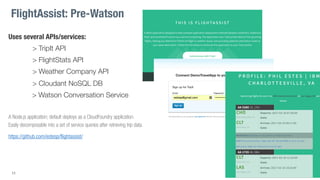 Uses several APIs/services:
> TripIt API
> FlightStats API
> Weather Company API
> Cloudant NoSQL DB
> Watson Conversation Service
A Node.js application; default deploys as a CloudFoundry application.
Easily decomposable into a set of service queries after retrieving trip data.
https://github.com/estesp/flightassist/
11
FlightAssist: Pre-Watson
 