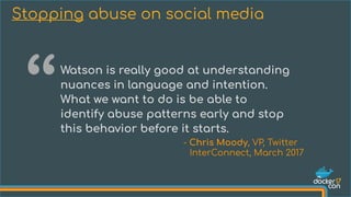 Watson is really good at understanding
nuances in language and intention.
What we want to do is be able to
identify abuse patterns early and stop
this behavior before it starts.
Stopping abuse on social media
“
- Chris Moody, VP, Twitter
InterConnect, March 2017
 