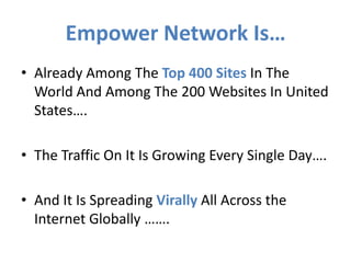 Empower Network Is…
• Already Among The Top 400 Sites In The
  World And Among The 200 Websites In United
  States….

• The Traffic On It Is Growing Every Single Day….

• And It Is Spreading Virally All Across the
  Internet Globally …….
 