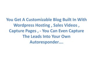 You Get A Customizable Blog Built In With
   Wordpress Hosting , Sales Videos ,
 Capture Pages , - You Can Even Capture
        The Leads Into Your Own
           Autoresponder….
 
