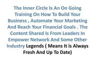 The Inner Circle Is An On Going
    Training On How To Build Your
 Business , Automate Your Marketing
 And Reach Your Financial Goals . The
  Content Shared Is From Leaders In
 Empower Network And Some Other
Industry Legends ( Means It is Always
        Fresh And Up To Date)
 