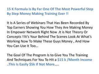 15 K Formula Is By Far One Of The Most Powerful Step
By Step Money Making Training Ever !!

It Is A Series of Webinars That Has Been Recorded By
Top Earners Showing You How They Are Making Money
In Empower Network Right Now .It is Not Theory Or
Concepts !!It’s Your Behind The Scenes Look At What’s
Working Now To Make These Guys Money , And How
You Can Use It Too…

The Goal Of The Program Is to Give You The Training
And Techniques For You To Hit a $15 k /Month Income
..This Is Easily $5k If Not More…..
 