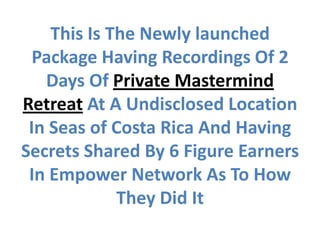 This Is The Newly launched
  Package Having Recordings Of 2
   Days Of Private Mastermind
Retreat At A Undisclosed Location
 In Seas of Costa Rica And Having
Secrets Shared By 6 Figure Earners
 In Empower Network As To How
             They Did It
 