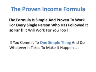 The Proven Income Formula
The Formula Is Simple And Proven To Work
For Every Single Person Who Has Followed It
so Far !! It Will Work For You Too !!

If You Commit To One Simple Thing And Do
Whatever It Takes To Make It Happen ….
 