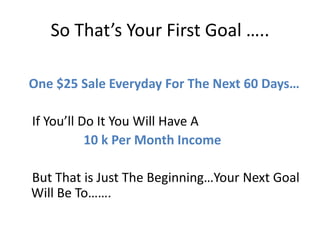 So That’s Your First Goal …..

One $25 Sale Everyday For The Next 60 Days…

If You’ll Do It You Will Have A
           10 k Per Month Income

But That is Just The Beginning…Your Next Goal
Will Be To…….
 