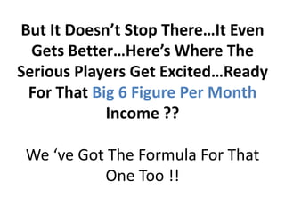 But It Doesn’t Stop There…It Even
  Gets Better…Here’s Where The
Serious Players Get Excited…Ready
 For That Big 6 Figure Per Month
            Income ??

 We ‘ve Got The Formula For That
           One Too !!
 