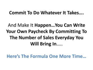 Commit To Do Whatever It Takes….

 And Make It Happen…You Can Write
Your Own Paycheck By Committing To
  The Number of Sales Everyday You
          Will Bring In…..

Here’s The Formula One More Time…
 