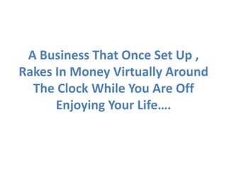 A Business That Once Set Up ,
Rakes In Money Virtually Around
  The Clock While You Are Off
      Enjoying Your Life….
 