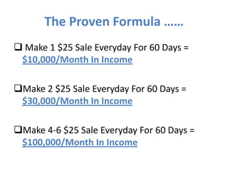 The Proven Formula ……
 Make 1 $25 Sale Everyday For 60 Days =
 $10,000/Month In Income

Make 2 $25 Sale Everyday For 60 Days =
 $30,000/Month In Income

Make 4-6 $25 Sale Everyday For 60 Days =
 $100,000/Month In Income
 
