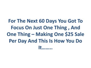 For The Next 60 Days You Got To
  Focus On Just One Thing , And
One Thing – Making One $25 Sale
 Per Day And This Is How You Do
             It……..
 