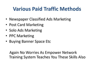 Various Paid Traffic Methods
•   Newspaper Classified Ads Marketing
•   Post Card Marketing
•   Solo Ads Marketing
•   PPC Marketing
•   Buying Banner Space Etc

    Again No Worries As Empower Network
    Training System Teaches You These Skills Also
 