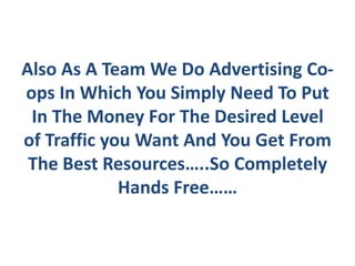 Also As A Team We Do Advertising Co-
ops In Which You Simply Need To Put
 In The Money For The Desired Level
of Traffic you Want And You Get From
 The Best Resources…..So Completely
             Hands Free……
 