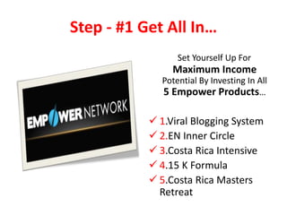 Step - #1 Get All In…
                 Set Yourself Up For
                Maximum Income
             Potential By Investing In All
             5 Empower Products…

            1.Viral Blogging System
            2.EN Inner Circle
            3.Costa Rica Intensive
            4.15 K Formula
            5.Costa Rica Masters
             Retreat
 