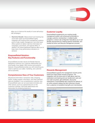 allow you to improve the results of cross-sell andup-   Customer Loyalty
    sell campaigns.
                                                            EmpoweRetail supplements your existing loyalty
  Real-time Results- Measurement and tracking has
  ?
                                                            management system with enhanced functionality to
     never been easier as EmpoweRetail tightly              manage customer membership in multiple loyalty
     integrates with existing store management systems,     programs, a robust rule configurator that allows you to set
     point-of-sale, loyalty management, and other back-     flexible requirements for meeting specific thresholds, and
     office systems to deliver real-time information on     handle the entire card lifecycle management process.
     campaigns, promotions, and special offers. In
     addition, the robust dashboard features allow you to
     keep track of key performance indicators on-
     demand.


EmpoweRetail Solution:
Key Features and Functionality

EmpoweRetail provides robust and flexible features
designed to optimize your customer relationships and
drive loyalty more deeply. With intuitive and powerful
features, EmpoweRetail provides you with everything you
need to optimize your sales, marketing, and customer
service activities.                                         Rewards Management
                                                            EmpoweRetail supports the management of both points-
Comprehensive View of Your Customers                        based and value-based rewards programs. The
                                                            integration with the store point of sale allows real-time
All personal information, transaction data, shopping        redemption and tracking and can handle both cash and
history, loyalty program information, and other pertinent   non-cash (vouchers, gift certificates, discounts)
data are available in one comprehensive customer view.      redemptions. EmpoweRetail also supports the delivery of
EmpoweRetail users can set automated reminders and          an online rewards catalog that lets customers choose
other actions, such as a special discount on the            from a selection of predetermined gifts and merchandise.
customer’s birthday, that build relationships and
personalize the shopping experience.
 