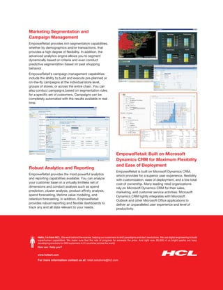Marketing Segmentation and
Campaign Management
EmpoweRetail provides rich segmentation capabilities,
whether by demographics and/or transactions, that
provides a high degree of flexibility. In addition, the
advanced analytics engine allows you to segment
dynamically based on criteria and even conduct
predictive segmentation based on past shopping
behavior.
EmpoweRetail’s campaign management capabilities
include the ability to build and execute pre-planned or
on-the-fly campaigns at the individual store level,
groups of stores, or across the entire chain. You can
also conduct campaigns based on segmentation rules
for a specific set of customers. Campaigns can be
completely automated with the results available in real
time.




                                                                              EmpoweRetail: Built on Microsoft
                                                                              Dynamics CRM for Maximum Flexibility
                                                                              and Ease of Deployment
Robust Analytics and Reporting
                                                                              EmpoweRetail is built on Microsoft Dynamics CRM,
EmpoweRetail provides the most powerful analytics                             which provides for a superior user experience, flexibility
and reporting capabilities available. You can analyze                         with customization, ease of deployment, and a low total
your customer base on a virtually limitless set of                            cost of ownership. Many leading retail organizations
dimensions and conduct analysis such as spend                                 rely on Microsoft Dynamics CRM for their sales,
prediction, cluster analysis, product affinity analysis,                      marketing, and customer service activities. Microsoft
spend forecasting, lifetime value modeling, and                               Dynamics CRM tightly integrates with Microsoft
retention forecasting. In addition, EmpoweRetail                              Outlook and other Microsoft Office applications to
provides robust reporting and flexible dashboards to                          deliver an unparalleled user experience and level of
track any and all data relevant to your needs.                                productivity.




      Hello, I’m from HCL. We work behind the scenes, helping our customers to shift paradigms and start revolutions. We use digital engineering to build
      superhuman capabilities. We make sure that the rate of progress far exceeds the price. And right now, 90,000 of us bright sparks are busy
      developing solutions for 500 customers in 31 countries across the world.
      How can I help you?


      www.hcltech.com

      For more information contact us at: retail.solutions@hcl.com
 