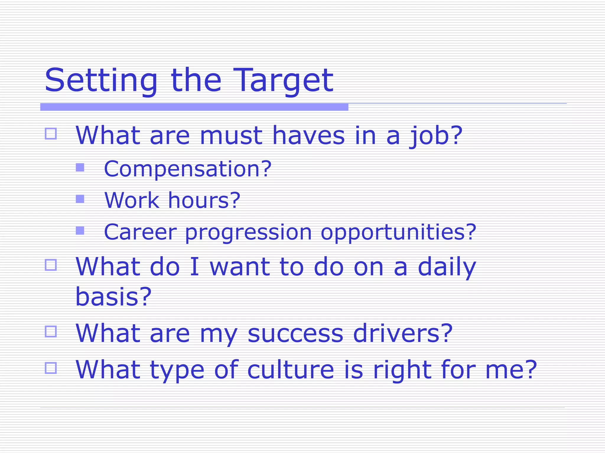 Setting the Target What are must haves in a job? Compensation? Work hours? Career progression opportunities? What do I want to do on a daily basis? What are my success drivers? What type of culture is right for me? 