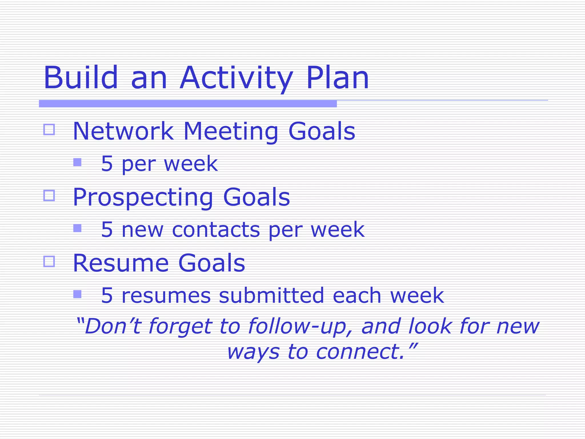 Build an Activity Plan Network Meeting Goals 5 per week Prospecting Goals 5 new contacts per week Resume Goals 5 resumes submitted each week “ Don’t forget to follow-up, and look for new ways to connect.” 