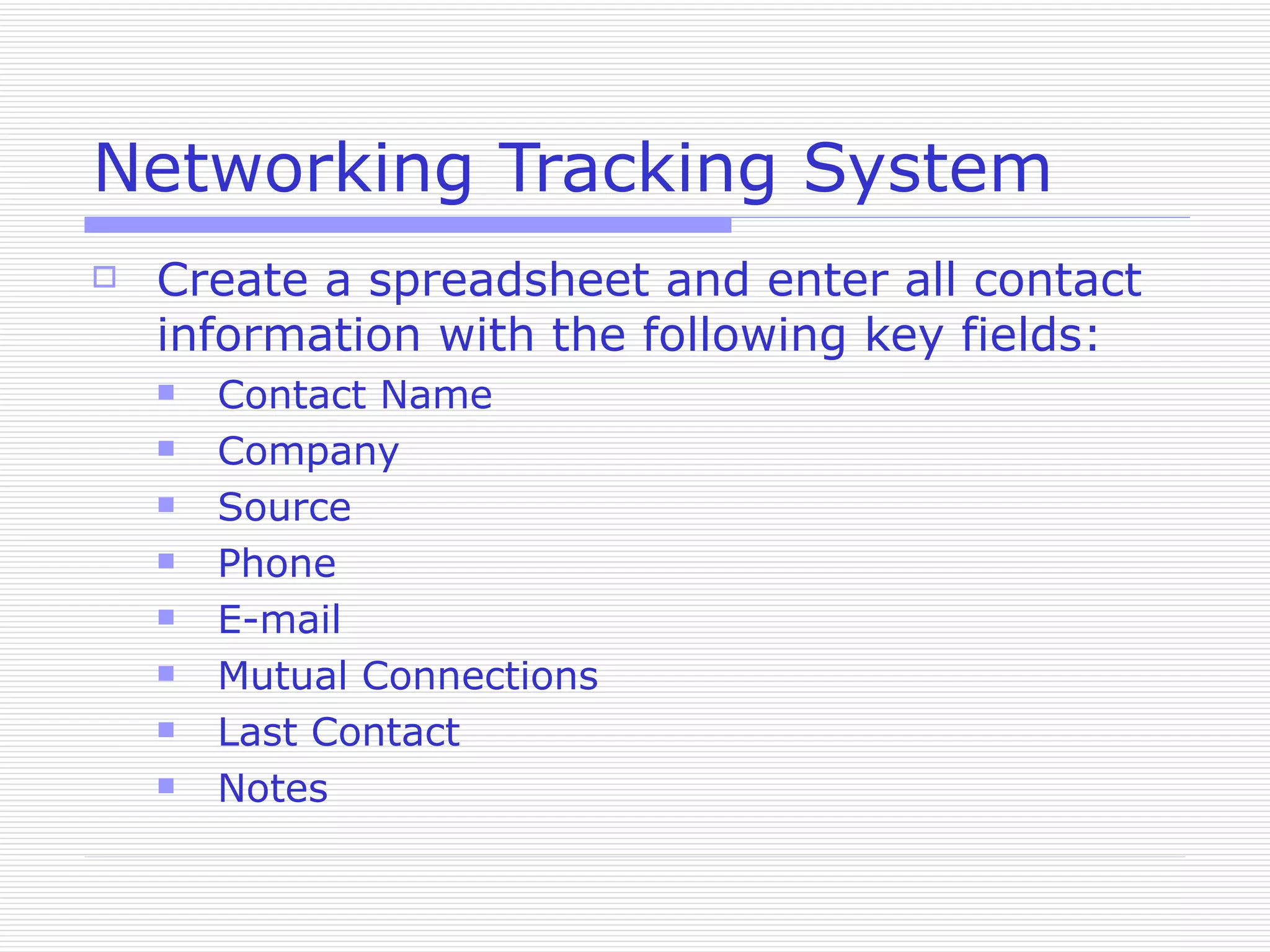 Networking Tracking System Create a spreadsheet and enter all contact information with the following key fields: Contact Name Company Source Phone E-mail Mutual Connections Last Contact Notes 