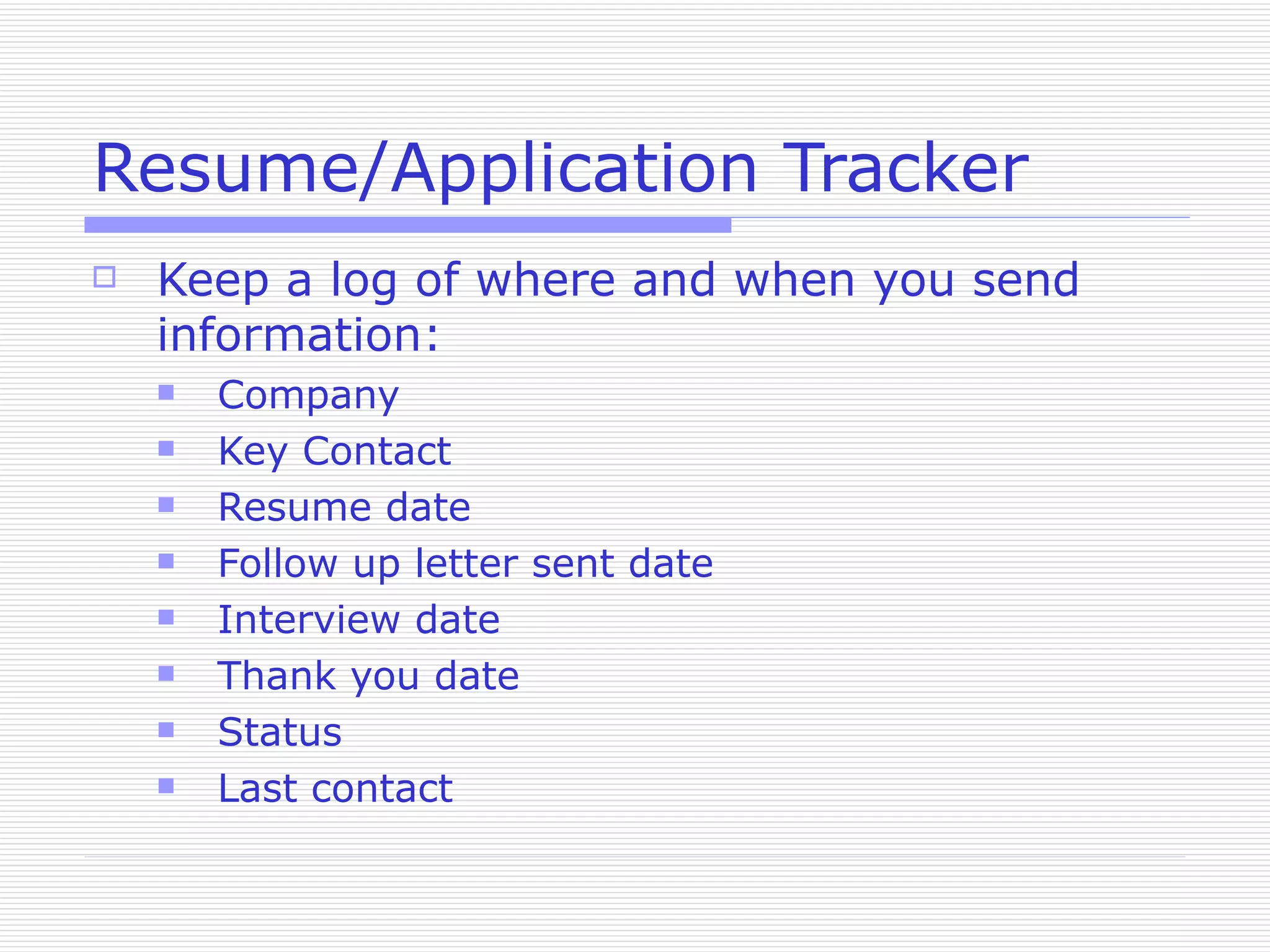 Resume/Application Tracker Keep a log of where and when you send information: Company Key Contact Resume date Follow up letter sent date Interview date Thank you date Status Last contact 