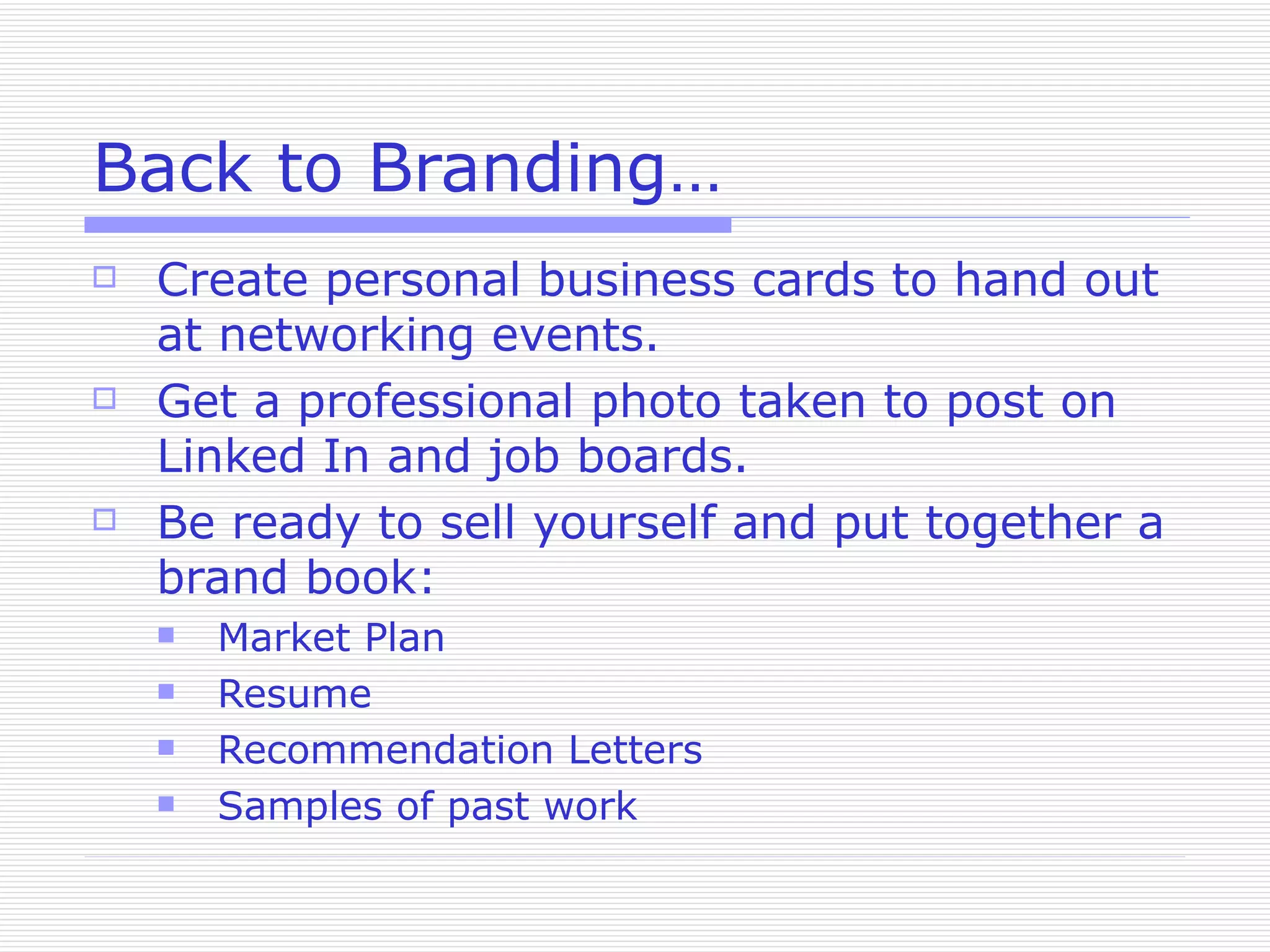 Back to Branding… Create personal business cards to hand out at networking events. Get a professional photo taken to post on Linked In and job boards. Be ready to sell yourself and put together a brand book: Market Plan Resume Recommendation Letters Samples of past work 