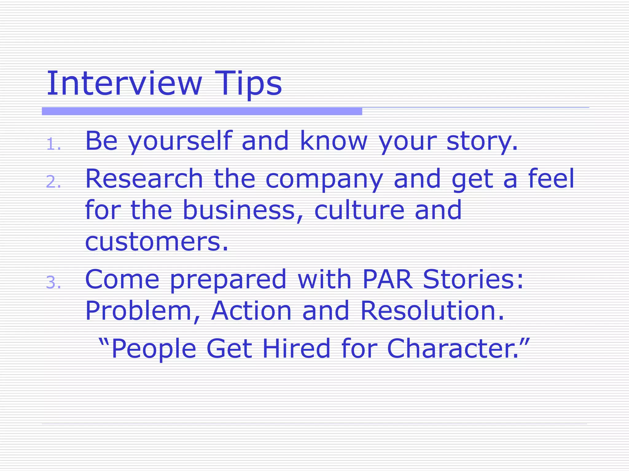 Interview Tips Be yourself and know your story. Research the company and get a feel for the business, culture and customers. Come prepared with PAR Stories: Problem, Action and Resolution. “People Get Hired for Character.” 