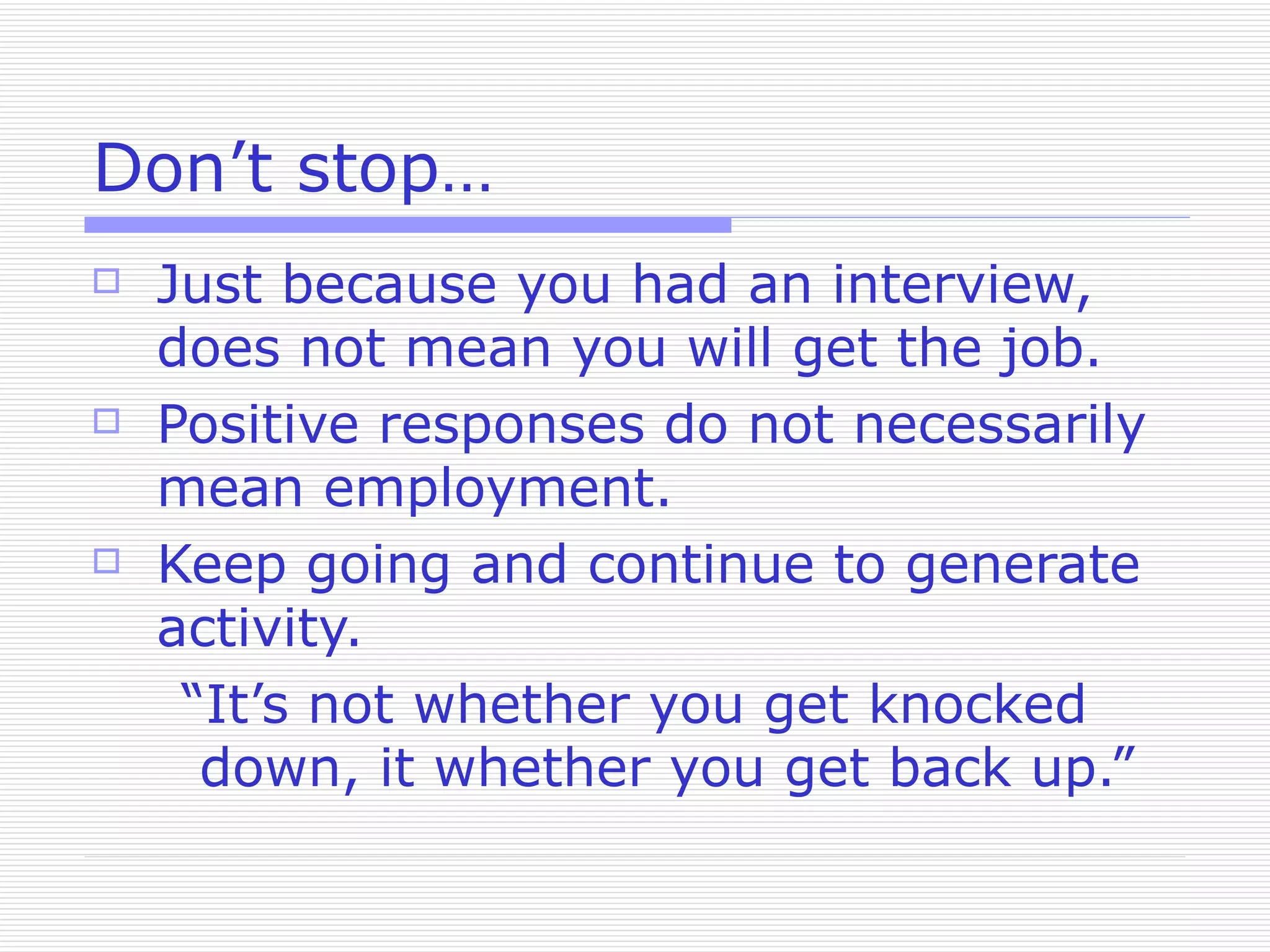 Don’t stop… Just because you had an interview, does not mean you will get the job. Positive responses do not necessarily mean employment. Keep going and continue to generate activity. “It’s not whether you get knocked down, it whether you get back up.” 