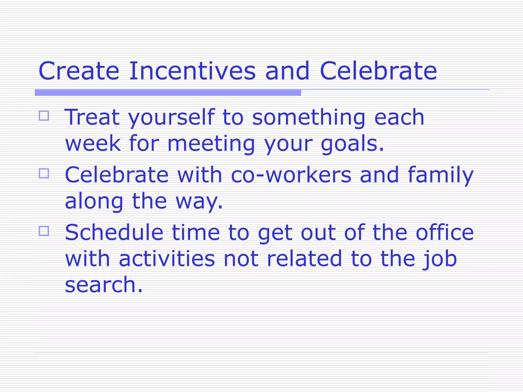 Create Incentives and Celebrate Treat yourself to something each week for meeting your goals. Celebrate with co-workers and family along the way. Schedule time to get out of the office with activities not related to the job search. 