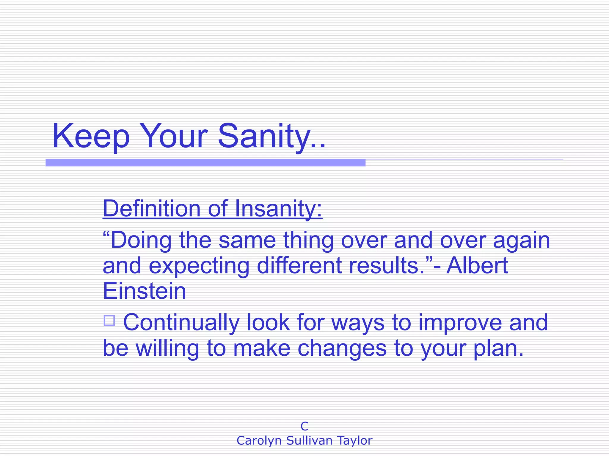 Keep Your Sanity.. Definition of Insanity: “Doing the same thing over and over again and expecting different results.”- Albert Einstein Continually look for ways to improve and be willing to make changes to your plan. 