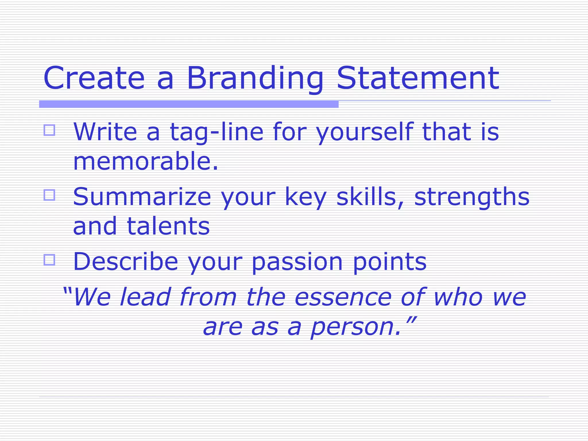 Create a Branding Statement Write a tag-line for yourself that is memorable. Summarize your key skills, strengths and talents Describe your passion points “ We lead from the essence of who we are as a person.” 