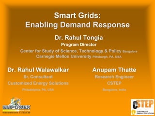 Smart Grids:
       Enabling Demand Response
                              Dr. Rahul Tongia
                         Program Director
     Center for Study of Science, Technology & Policy Bangalore
             Carnegie Mellon University Pittsburgh, PA, USA


Dr. Rahul Walawalkar                      Anupam Thatte
      Sr. Consultant                       Research Engineer
Customized Energy Solutions                     CSTEP
      Philadelphia, PA, USA                   Bangalore, India


                                                                 Insert your
                                                                 Company Logo
                                                                 Adapt colour
                                                                 and size of 0
                                                                 background
 