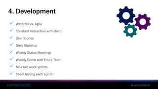 #EMPOWER2015
 Waterfall vs. Agile
 Constant interaction with client
 User Stories
 Daily Stand-up
 Weekly Status Meetings
 Weekly Demo with Entire Team
 Max two week sprints
 Client testing each sprint
4. Development
 