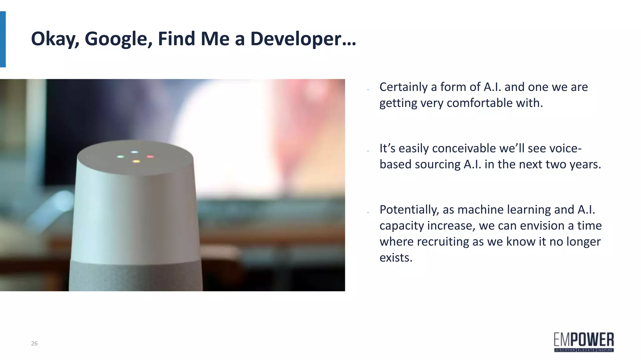26
Okay, Google, Find Me a Developer…
• Certainly a form of A.I. and one we are
getting very comfortable with.
• It’s easily conceivable we’ll see voice-
based sourcing A.I. in the next two years.
• Potentially, as machine learning and A.I.
capacity increase, we can envision a time
where recruiting as we know it no longer
exists.
 