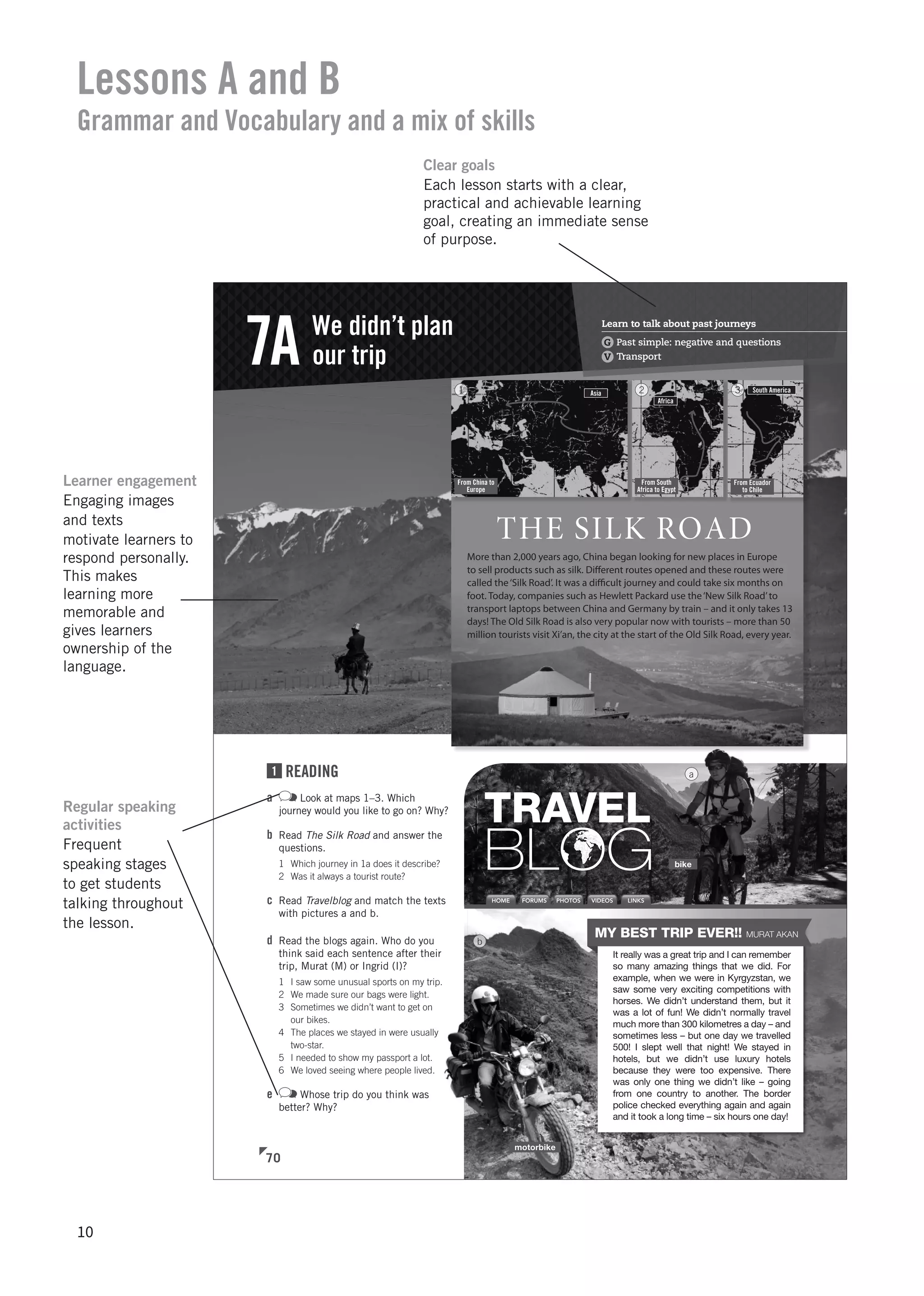THE SILK ROAD
More than 2,000 years ago, China began looking for new places in Europe
to sell products such as silk. Diﬀerent routes opened and these routes were
called the‘Silk Road’. It was a diﬃcult journey and could take six months on
foot. Today, companies such as Hewlett Packard use the‘New Silk Road’to
transport laptops between China and Germany by train – and it only takes 13
days! The Old Silk Road is also very popular now with tourists – more than 50
million tourists visit Xi’an, the city at the start of the Old Silk Road, every year.
b
bike
motorbike
Asia
From China to
Europe
1
Africa
From South
Africa to Egypt
2 South America
From Ecuador
to Chile
3
HOME FORUMS LINKSPHOTOS VIDEOS
TRAVEL
BLOG
It really was a great trip and I can remember
so many amazing things that we did. For
example, when we were in Kyrgyzstan, we
saw some very exciting competitions with
horses. We didn’t understand them, but it
was a lot of fun! We didn’t normally travel
much more than 300 kilometres a day – and
sometimes less – but one day we travelled
500! I slept well that night! We stayed in
hotels, but we didn’t use luxury hotels
because they were too expensive. There
was only one thing we didn’t like – going
from one country to another. The border
police checked everything again and again
and it took a long time – six hours one day!
MY BEST TRIP EVER!! MURAT AKAN
Learn to talk about past journeys
G Past simple: negative and questions
V Transport
We didn’t plan
our trip7A
1 READING
a Look at maps 1–3. Which
journey would you like to go on? Why?
b Read The Silk Road and answer the
questions.
1 Which journey in 1a does it describe?
2 Was it always a tourist route?
c Read Travelblog and match the texts
with pictures a and b.
d Read the blogs again. Who do you
think said each sentence after their
trip, Murat (M) or Ingrid (I)?
1 I saw some unusual sports on my trip.
2 We made sure our bags were light.
3 Sometimes we didn’t want to get on
our bikes.
4 The places we stayed in were usually
two-star.
5 I needed to show my passport a lot.
6 We loved seeing where people lived.
e Whose trip do you think was
better? Why?
70
a
Lessons A and B
Grammar and Vocabulary and a mix of skills
Clear goals
Each lesson starts with a clear,
practical and achievable learning
goal, creating an immediate sense
of purpose.
Learner engagement
Engaging images
and texts
motivate learners to
respond personally.
This makes
learning more
memorable and
gives learners
ownership of the
language.
Regular speaking
activities
Frequent
speaking stages
to get students
talking throughout
the lesson.
10
 