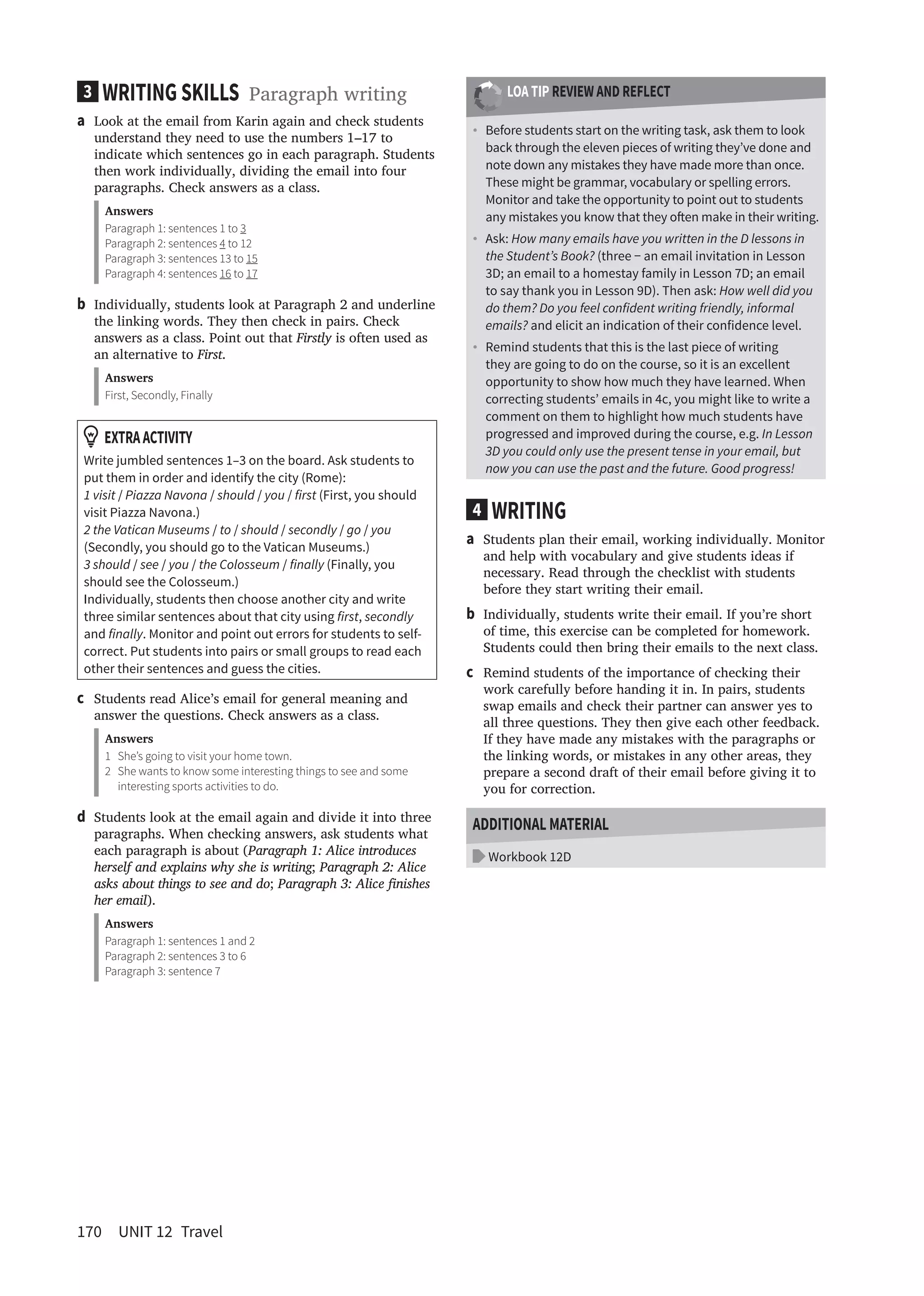 170 UNIT 12 Travel
LOA TIP REVIEW AND REFLECT
• Before students start on the writing task, ask them to look
back through the eleven pieces of writing they’ve done and
note down any mistakes they have made more than once.
These might be grammar, vocabulary or spelling errors.
Monitor and take the opportunity to point out to students
any mistakes you know that they oten make in their writing.
• Ask: How many emails have you written in the D lessons in
the Student’s Book? (three − an email invitation in Lesson
3D; an email to a homestay family in Lesson 7D; an email
to say thank you in Lesson 9D). Then ask: How well did you
do them? Do you feel confident writing friendly, informal
emails? and elicit an indication of their confidence level.
• Remind students that this is the last piece of writing
they are going to do on the course, so it is an excellent
opportunity to show how much they have learned. When
correcting students’ emails in 4c, you might like to write a
comment on them to highlight how much students have
progressed and improved during the course, e.g. In Lesson
3D you could only use the present tense in your email, but
now you can use the past and the future. Good progress!
4 WRITING
a Students plan their email, working individually. Monitor
and help with vocabulary and give students ideas if
necessary. Read through the checklist with students
before they start writing their email.
b Individually, students write their email. If you’re short
of time, this exercise can be completed for homework.
Students could then bring their emails to the next class.
c Remind students of the importance of checking their
work carefully before handing it in. In pairs, students
swap emails and check their partner can answer yes to
all three questions. They then give each other feedback.
If they have made any mistakes with the paragraphs or
the linking words, or mistakes in any other areas, they
prepare a second draft of their email before giving it to
you for correction.
ADDITIONAL MATERIAL
Workbook 12D
3 WRITING SKILLS Paragraph writing
a Look at the email from Karin again and check students
understand they need to use the numbers 1–17 to
indicate which sentences go in each paragraph. Students
then work individually, dividing the email into four
paragraphs. Check answers as a class.
Answers
Paragraph 1: sentences 1 to 3
Paragraph 2: sentences 4 to 12
Paragraph 3: sentences 13 to 15
Paragraph 4: sentences 16 to 17
b Individually, students look at Paragraph 2 and underline
the linking words. They then check in pairs. Check
answers as a class. Point out that Firstly is often used as
an alternative to First.
Answers
First, Secondly, Finally
EXTRAACTIVITY
Write jumbled sentences 1–3 on the board. Ask students to
put them in order and identify the city (Rome):
1 visit / Piazza Navona / should / you / first (First, you should
visit Piazza Navona.)
2 the Vatican Museums / to / should / secondly / go / you
(Secondly, you should go to the Vatican Museums.)
3 should / see / you / the Colosseum / finally (Finally, you
should see the Colosseum.)
Individually, students then choose another city and write
three similar sentences about that city using first, secondly
and finally. Monitor and point out errors for students to self-
correct. Put students into pairs or small groups to read each
other their sentences and guess the cities.
c Students read Alice’s email for general meaning and
answer the questions. Check answers as a class.
Answers
1 She’s going to visit your home town.
2 She wants to know some interesting things to see and some
interesting sports activities to do.
d Students look at the email again and divide it into three
paragraphs. When checking answers, ask students what
each paragraph is about (Paragraph 1: Alice introduces
herself and explains why she is writing; Paragraph 2: Alice
asks about things to see and do; Paragraph 3: Alice inishes
her email).
Answers
Paragraph 1: sentences 1 and 2
Paragraph 2: sentences 3 to 6
Paragraph 3: sentence 7
 