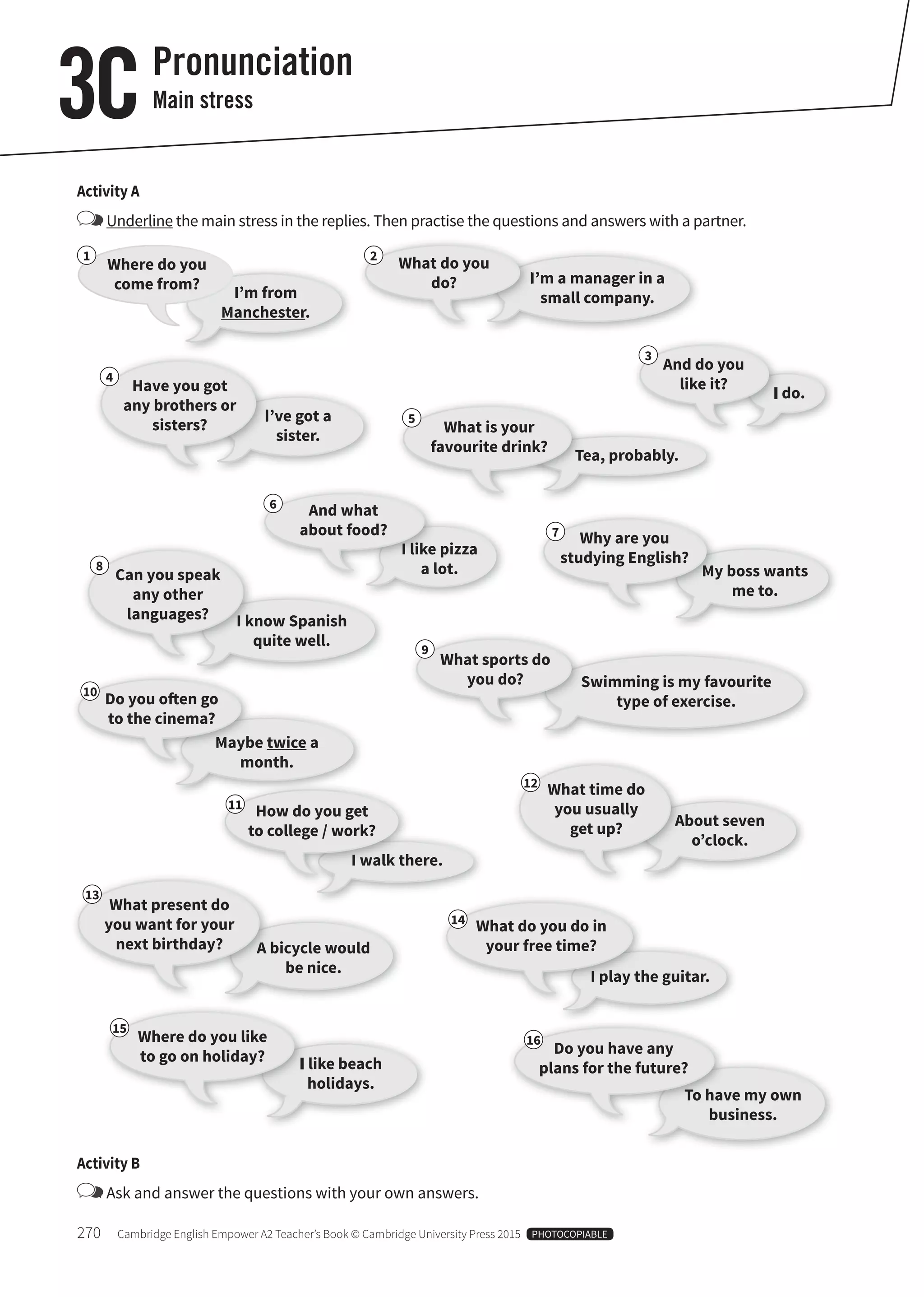 270 Cambridge English Empower A2 Teacher’s Book © Cambridge University Press 2015 PHOTOCOPIABLE
I’m from
Manchester.
I’ve got a
sister.
I like pizza
a lot.
I’m a manager in a
small company.
I do.
Tea, probably.
My boss wants
me to.
I know Spanish
quite well.
Maybe twice a
month.
A bicycle would
be nice.
About seven
o’clock.
I walk there.
I play the guitar.
I like beach
holidays.
To have my own
business.
Swimming is my favourite
type of exercise.
Where do you
come from?
Have you got
any brothers or
sisters?
And what
about food?
What do you
do?
And do you
like it?
What is your
favourite drink?
Why are you
studying English?
Can you speak
any other
languages?
Do you oten go
to the cinema?
What present do
you want for your
next birthday?
What time do
you usually
get up?
How do you get
to college / work?
What do you do in
your free time?
Where do you like
to go on holiday? Do you have any
plans for the future?
What sports do
you do?
Activity A
Underline the main stress in the replies. Then practise the questions and answers with a partner.
Pronunciation
Main stress3C
Activity B
Ask and answer the questions with your own answers.
1
4
6
2
3
5
7
8
10
13
12
11
14
15
16
9
 