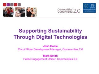 Supporting Sustainability
Through Digital Technologies
                      Josh Hoole
 Circuit Rider Development Manager, Communities 2.0

                   Mark Smith
     Public Engagement Officer, Communities 2.0
 