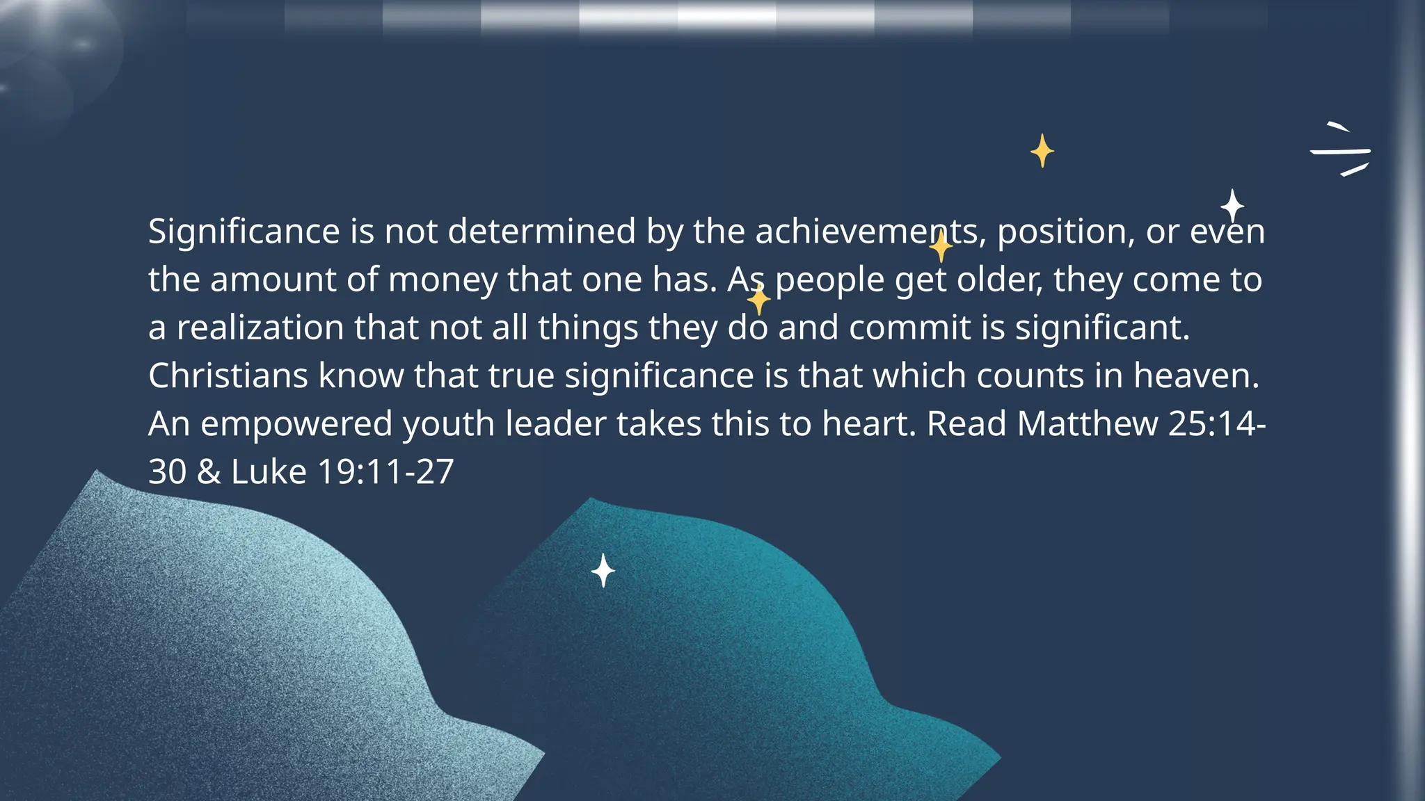 Significance is not determined by the achievements, position, or even
the amount of money that one has. As people get older, they come to
a realization that not all things they do and commit is significant.
Christians know that true significance is that which counts in heaven.
An empowered youth leader takes this to heart. Read Matthew 25:14-
30 & Luke 19:11-27
 