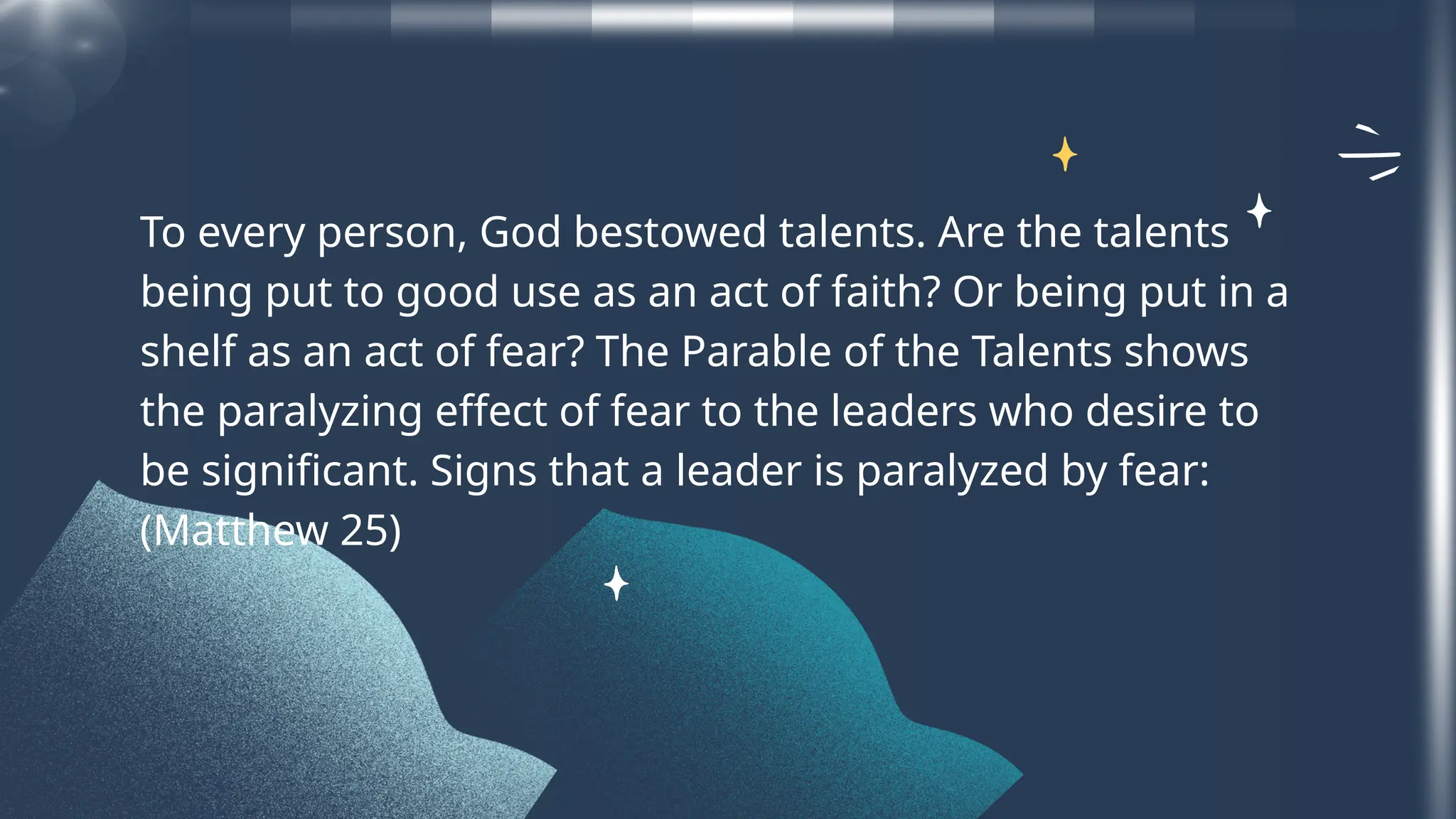 To every person, God bestowed talents. Are the talents
being put to good use as an act of faith? Or being put in a
shelf as an act of fear? The Parable of the Talents shows
the paralyzing effect of fear to the leaders who desire to
be significant. Signs that a leader is paralyzed by fear:
(Matthew 25)
 