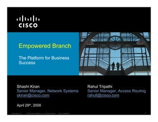 Empowered Branch
          The Platform for Business
          Success




        Shashi Kiran                                                                     Rahul Tripathi
        Senior Manager, Network Systems                                                  Senior Manager, Access Routing
        skiran@cisco.com                                                                 rahult@cisco.com

        April 29th, 2008

                                                                                                                      1
Presentation_ID   © 2008 Cisco Systems, Inc. All rights reserved.   Cisco Confidential
 