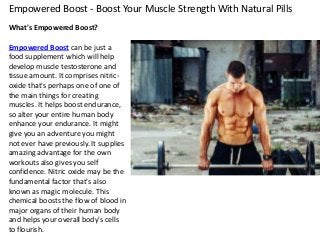 Empowered Boost - Boost Your Muscle Strength With Natural Pills
What's Empowered Boost?
Empowered Boost can be just a
food supplement which will help
develop muscle testosterone and
tissue amount. It comprises nitric-
oxide that's perhaps one of one of
the main things for creating
muscles. It helps boost endurance,
so alter your entire human body
enhance your endurance. It might
give you an adventure you might
not ever have previously. It supplies
amazing advantage for the own
workouts also gives you self
confidence. Nitric oxide may be the
fundamental factor that's also
known as magic molecule. This
chemical boosts the flow of blood in
major organs of their human body
and helps your overall body's cells
to flourish.
 