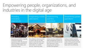 Empowering people, organizations, and
industries in the digital age
Invigorating mobile
sales teams
Streamlining global
operations
New Belgium Brewing built
a custom app for its sales
teams to provide them with
instant access to customer
information on mobile
devices, improving sales.
Ashley Furniture replaced its
retail management system to
provide omni-channel service
that improves in-store
shopping and reaches a
broader demographic.
Providing
innovative
experiences
GameStop provided a digitally
immersive shopping
experience within the physical
store to engage customers in
interactive, informative, and
entertaining ways.
Unilever created a private
cloud environment that will
scale to their growth and help
them respond to markets
faster and more efficiently.
Implementing
seamless
commerce
 