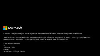 Combina il meglio di negozi fisici e digitali per fornire esperienze cliente personali, integrate e differenziate.
Sono a tua disposizione per fornirti il supporto per l' applicazione del programma di lavoro - https://goo.gl/pWVu2p - :
puoi contattarci al numero +39 333 147 5608 dal lunedì al venerdì, dalle 08:00 alle 20:00.
E' un servizio gratuito!
--
Salvatore Coda
(owner)
SCBN | MCP - Google Partner
 