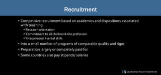 Recruitment
• Competitive recruitment based on academics and dispositions associated
with teaching
Research orientation
Commitment to all children & the profession
Interpersonal / verbal skills
• Into a small number of programs of comparable quality and rigor
• Preparation largely or completely paid for
• Some countries also pay stipends/ salaries
 
