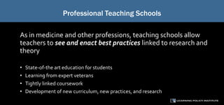 Professional Teaching Schools
As in medicine and other professions, teaching schools allow
teachers to see and enact best practices linked to research and
theory
• State-of-the art education for students
• Learning from expert veterans
• Tightly linked coursework
• Development of new curriculum, new practices, and research
 